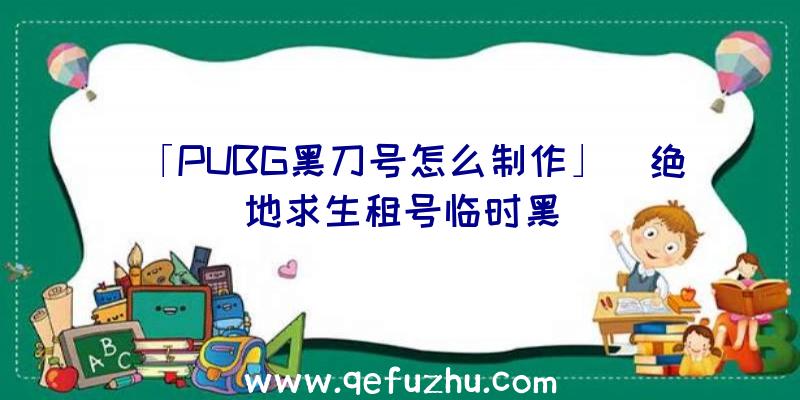 「PUBG黑刀号怎么制作」|绝地求生租号临时黑